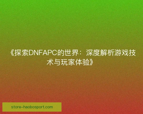 《探索DNFAPC的世界:深度解析游戏技术与玩家体验》 《探索DNFAPC的世界:深度解析游戏技术与玩家体验》