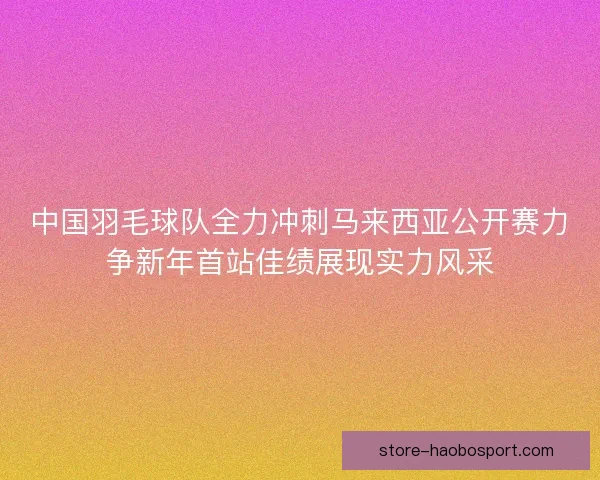 中国羽毛球队全力冲刺马来西亚公开赛力争新年首站佳绩展现实力风采