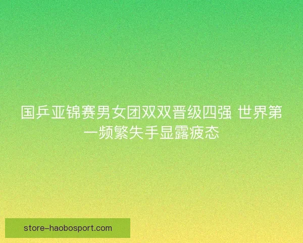 国乒亚锦赛男女团双双晋级四强 世界第一频繁失手显露疲态 国乒亚锦赛男女团双双晋级四强 世界第一频繁失手显露疲态