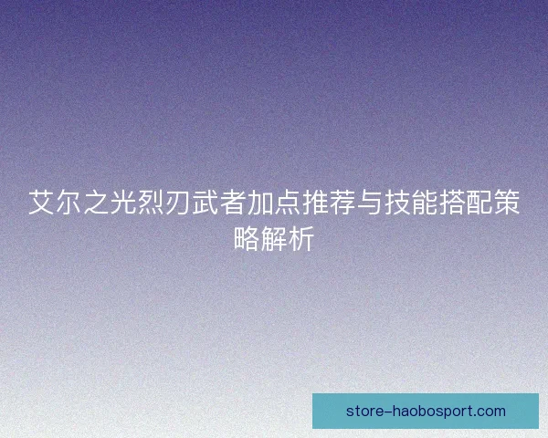 艾尔之光烈刃武者加点推荐与技能搭配策略解析 艾尔之光烈刃武者加点推荐与技能搭配策略解析