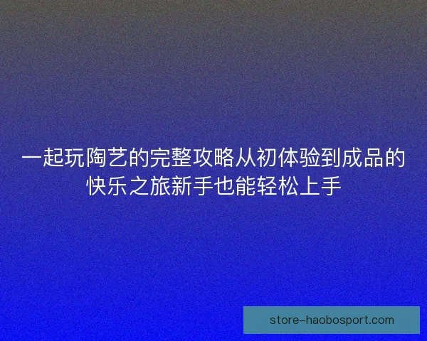 一起玩陶艺的完整攻略从初体验到成品的快乐之旅新手也能轻松上手