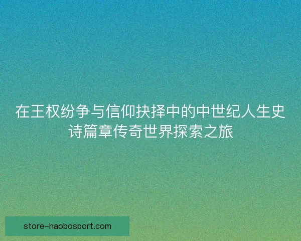 在王权纷争与信仰抉择中的中世纪人生史诗篇章传奇世界探索之旅 在王权纷争与信仰抉择中的中世纪人生史诗篇章传奇世界探索之旅