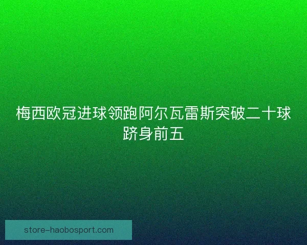 梅西欧冠进球领跑阿尔瓦雷斯突破二十球跻身前五 梅西欧冠进球领跑阿尔瓦雷斯突破二十球跻身前五