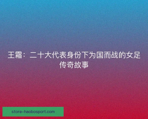 王霜:二十大代表身份下为国而战的女足传奇故事 王霜:二十大代表身份下为国而战的女足传奇故事