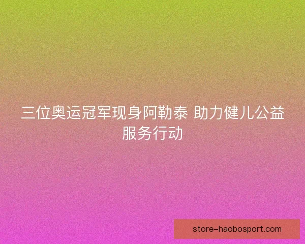三位奥运冠军现身阿勒泰 助力健儿公益服务行动