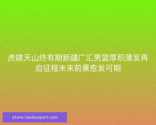 虎啸天山终有期新疆广汇男篮厚积薄发再启征程未来前景愈发可期