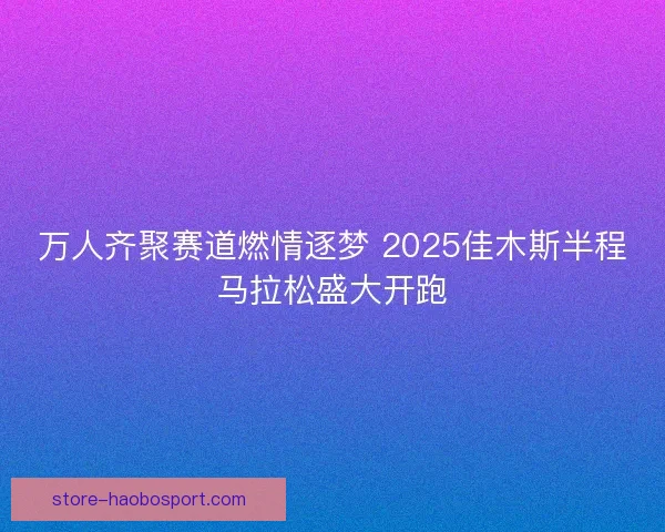 万人齐聚赛道燃情逐梦 2025佳木斯半程马拉松盛大开跑