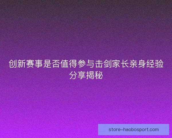 创新赛事是否值得参与击剑家长亲身经验分享揭秘