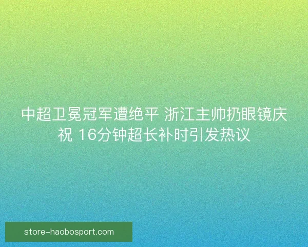 中超卫冕冠军遭绝平 浙江主帅扔眼镜庆祝 16分钟超长补时引发热议 中超卫冕冠军遭绝平 浙江主帅扔眼镜庆祝 16分钟超长补时引发热议