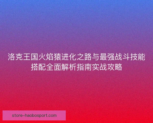 洛克王国火焰猿进化之路与最强战斗技能搭配全面解析指南实战攻略